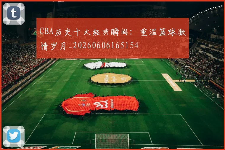 CBA历史十大经典瞬间:重温篮球激情岁月_20260606165154