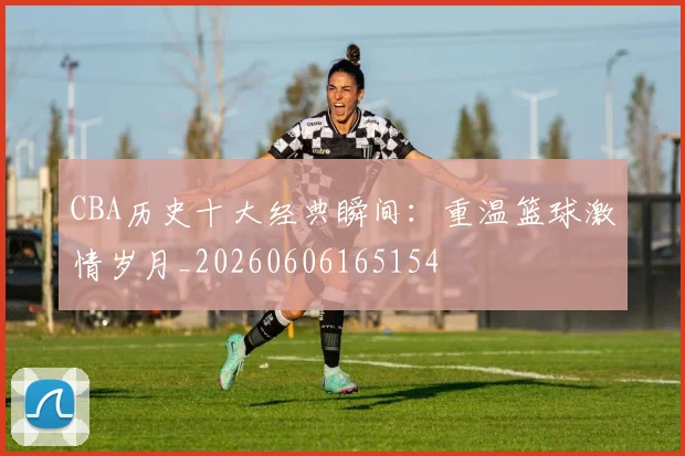 CBA历史十大经典瞬间:重温篮球激情岁月_20260606165154