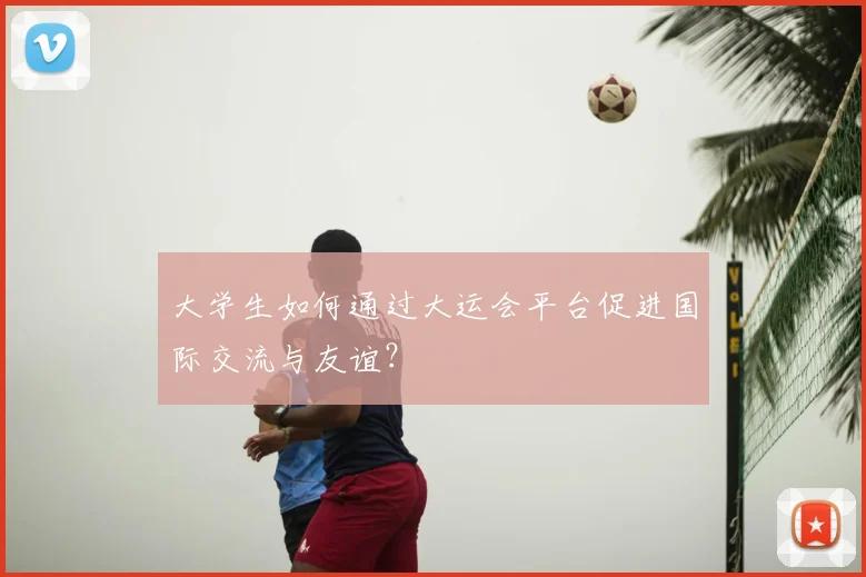 大学生如何通过大运会平台促进国际交流与友谊?