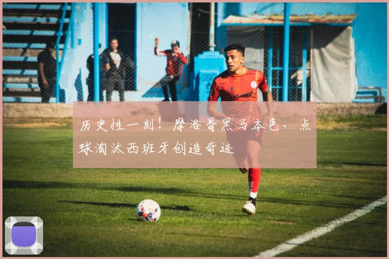 历史性一刻！摩洛哥黑马本色，点球淘汰西班牙创造奇迹