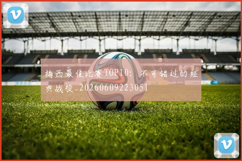 梅西最佳比赛TOP10:不可错过的经典战役_20260609223051