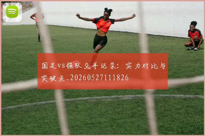 国足vs强队交手记录:实力对比与突破点_20260527111826