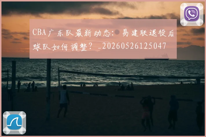 CBA广东队最新动态:易建联退役后球队如何调整?_20260526125047