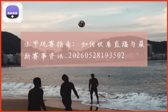 法甲观赛指南：如何收看直播与最新赛事资讯_20260528193502